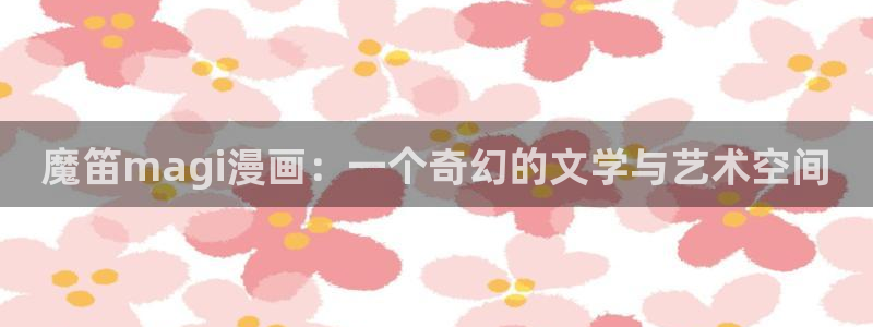 虫虫漫画禁漫画下载：魔笛magi漫画：一个奇幻的文学与艺术空间